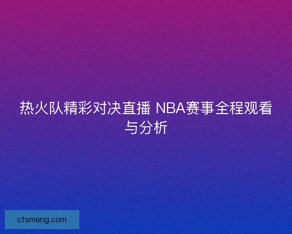 热火队精彩对决直播 NBA赛事全程观看与分析