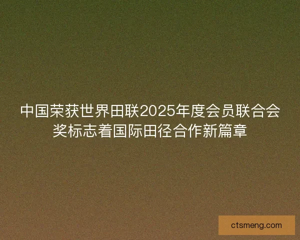 中国荣获世界田联2025年度会员联合会奖标志着国际田径合作新篇章