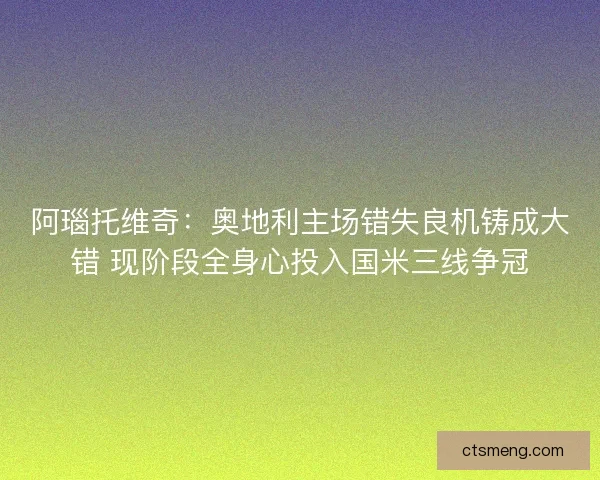 阿瑙托维奇：奥地利主场错失良机铸成大错 现阶段全身心投入国米三线争冠